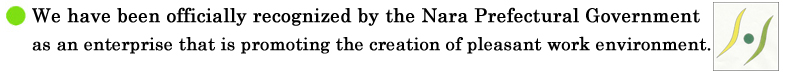 We have been officially recognized by the Nara Prefectural Government as an enterprise that is promoting the creation of pleasant work environment.
